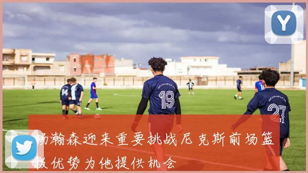 杨瀚森迎来重要挑战尼克斯前场篮板优势为他提供机会