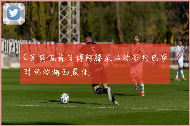 C罗调侃昔日博阿滕采访称签约巴萨时谎称梅西最佳