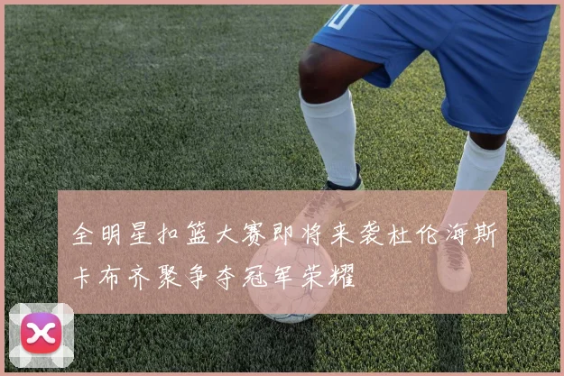 全明星扣篮大赛即将来袭杜伦海斯卡布齐聚争夺冠军荣耀
