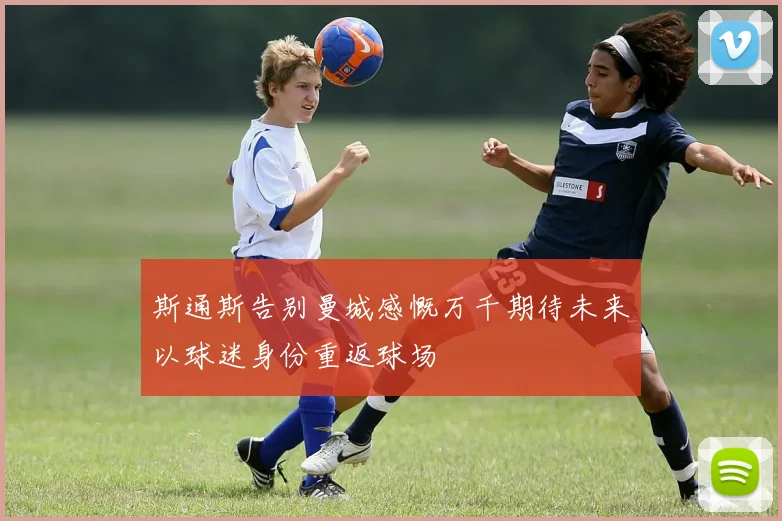 斯通斯告别曼城感慨万千期待未来以球迷身份重返球场