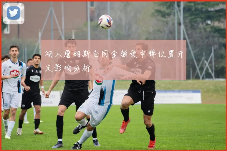 湖人詹姆斯合同金额受中锋位置开支影响分析