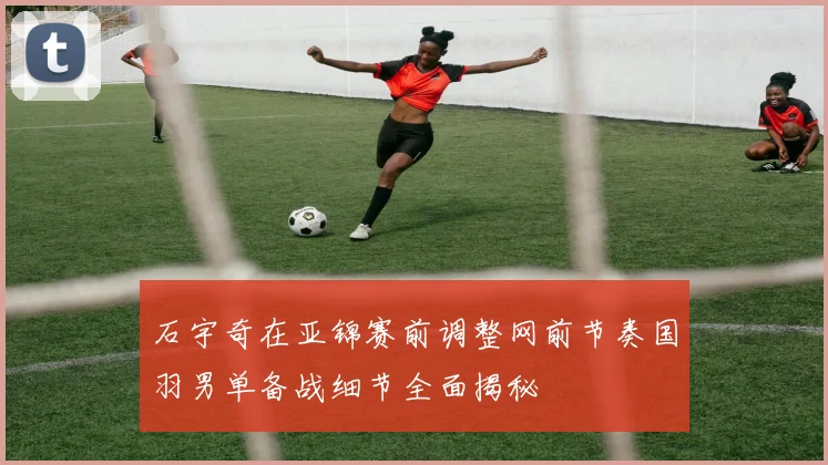 石宇奇在亚锦赛前调整网前节奏国羽男单备战细节全面揭秘