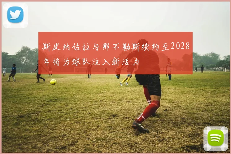 斯皮纳佐拉与那不勒斯续约至2028年将为球队注入新活力
