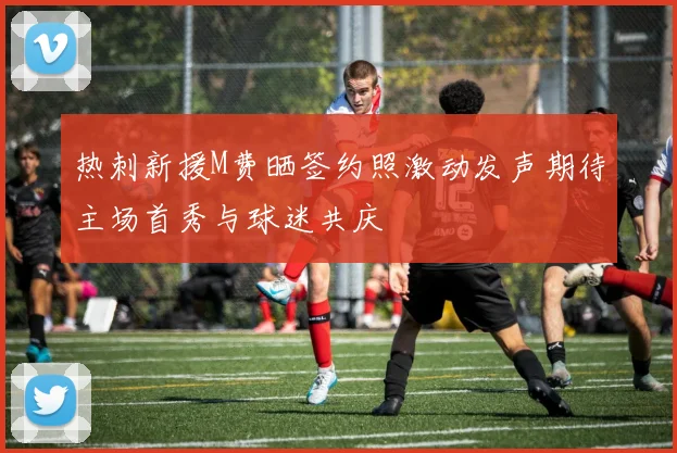热刺新援M费晒签约照激动发声期待主场首秀与球迷共庆