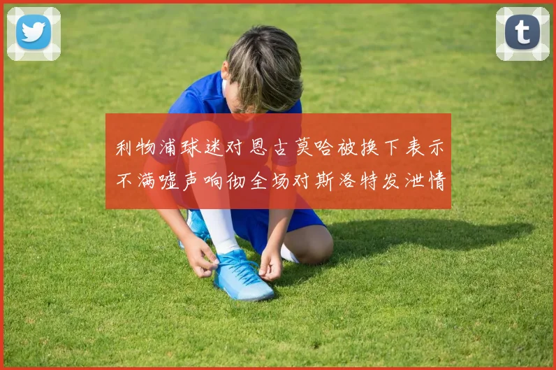 利物浦球迷对恩古莫哈被换下表示不满嘘声响彻全场对斯洛特发泄情绪