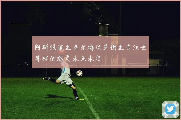 阿斯报道里克尔梅谈罗德里专注世界杯的球员未来未定