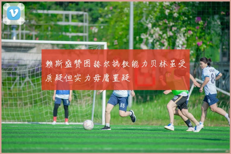 赖斯盛赞图赫尔执教能力贝林虽受质疑但实力毋庸置疑