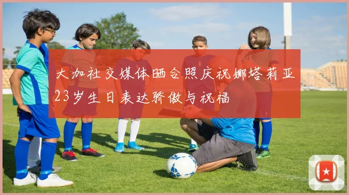 大加社交媒体晒合照庆祝娜塔莉亚23岁生日表达骄傲与祝福