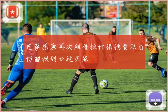 巴萨愿意再次租借拉什福德曼联自信能找到合适买家