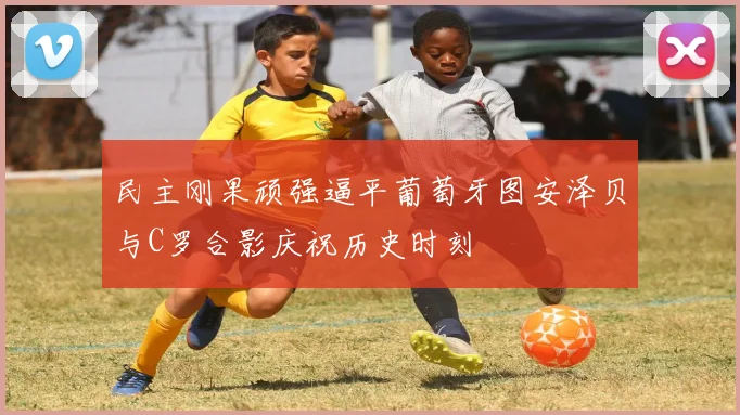 民主刚果顽强逼平葡萄牙图安泽贝与C罗合影庆祝历史时刻