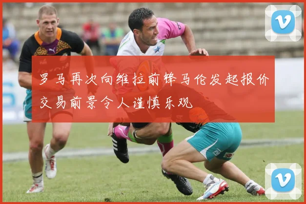 罗马再次向维拉前锋马伦发起报价交易前景令人谨慎乐观
