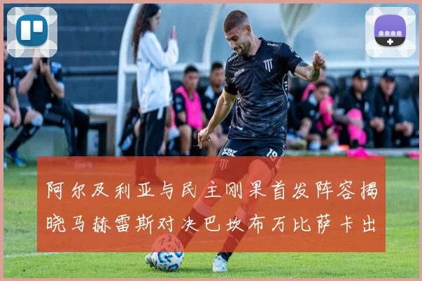 阿尔及利亚与民主刚果首发阵容揭晓马赫雷斯对决巴坎布万比萨卡出战