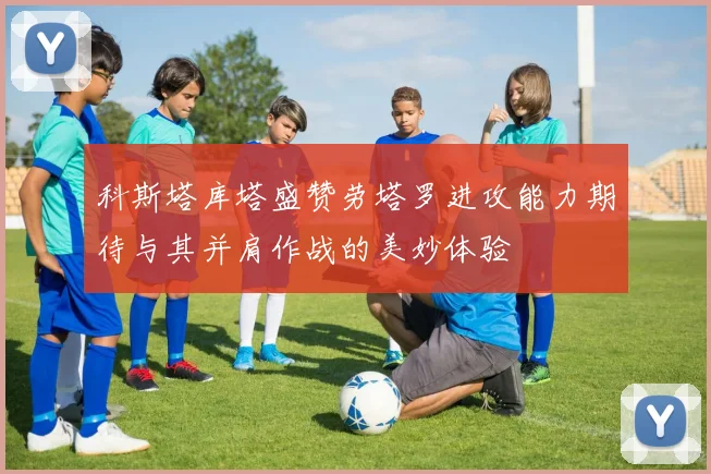 科斯塔库塔盛赞劳塔罗进攻能力期待与其并肩作战的美妙体验