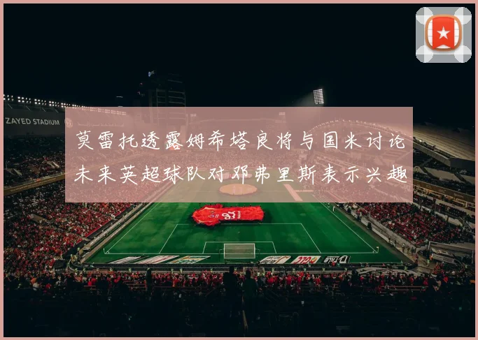 莫雷托透露姆希塔良将与国米讨论未来英超球队对邓弗里斯表示兴趣