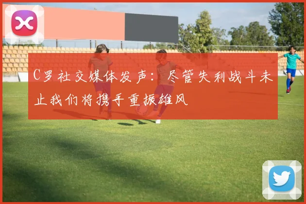 C罗社交媒体发声：尽管失利战斗未止我们将携手重振雄风