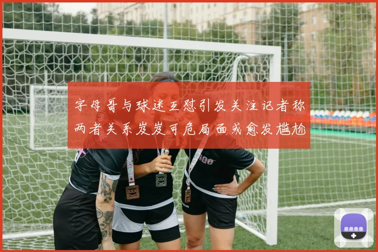 字母哥与球迷互怼引发关注记者称两者关系岌岌可危局面或愈发尴尬