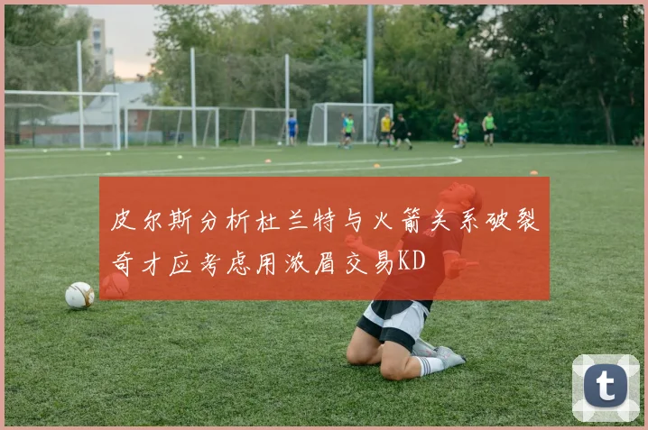 皮尔斯分析杜兰特与火箭关系破裂奇才应考虑用浓眉交易KD