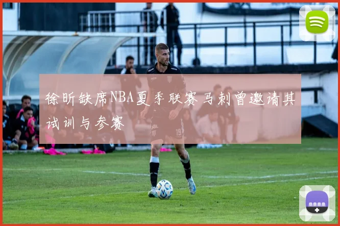 徐昕缺席NBA夏季联赛马刺曾邀请其试训与参赛