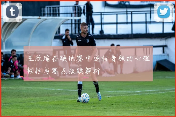 王欣瑜在硬地赛中逆转晋级的心理韧性与赛点救赎解析