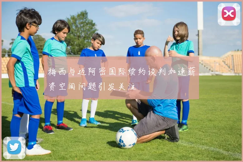 梅西与迈阿密国际续约谈判加速薪资空间问题引发关注