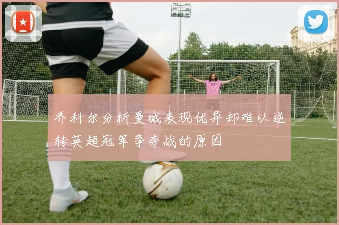 乔科尔分析曼城表现优异却难以逆转英超冠军争夺战的原因