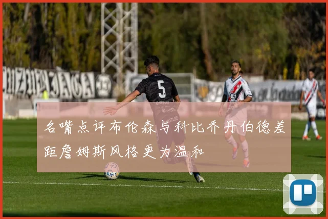 名嘴点评布伦森与科比乔丹伯德差距詹姆斯风格更为温和