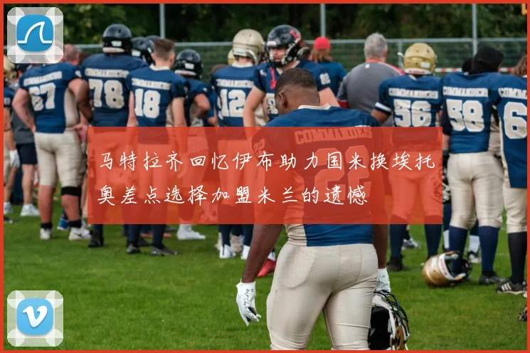 马特拉齐回忆伊布助力国米换埃托奥差点选择加盟米兰的遗憾