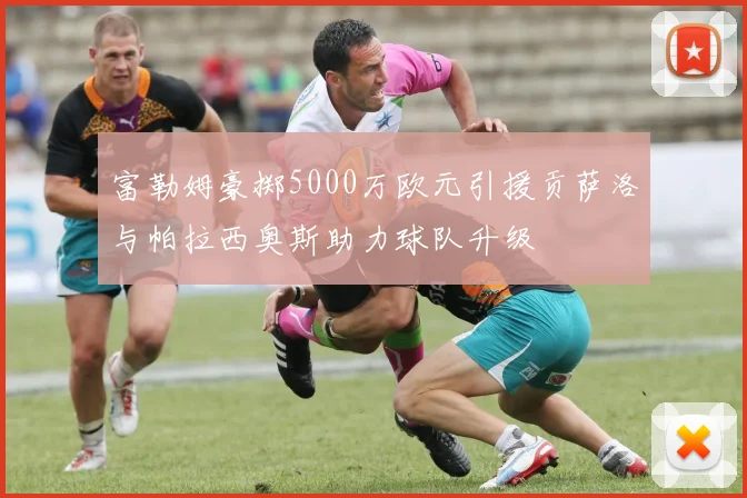 富勒姆豪掷5000万欧元引援贡萨洛与帕拉西奥斯助力球队升级