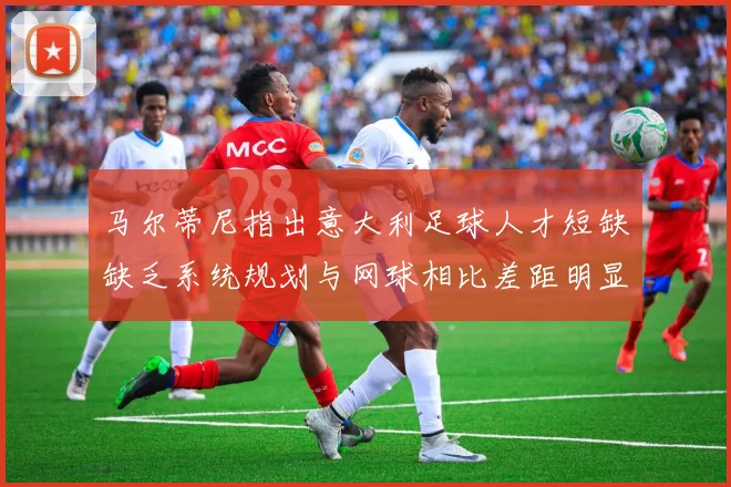 马尔蒂尼指出意大利足球人才短缺缺乏系统规划与网球相比差距明显