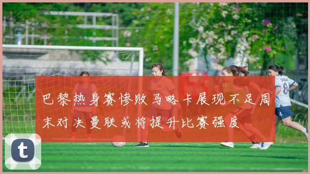巴黎热身赛惨败马略卡展现不足周末对决曼联或将提升比赛强度