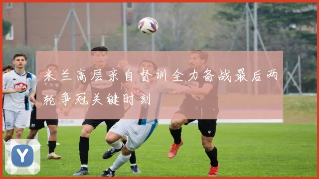 米兰高层亲自督训全力备战最后两轮争冠关键时刻