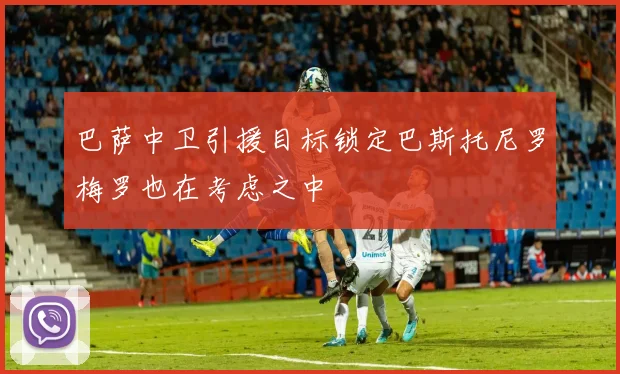 巴萨中卫引援目标锁定巴斯托尼罗梅罗也在考虑之中
