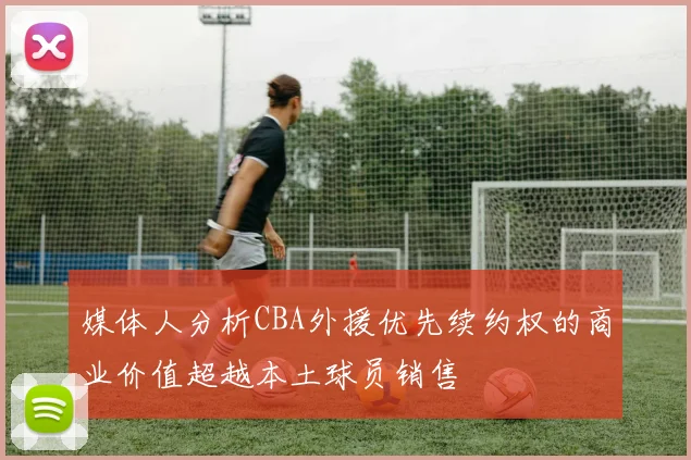 媒体人分析CBA外援优先续约权的商业价值超越本土球员销售