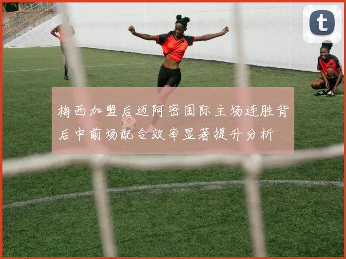 梅西加盟后迈阿密国际主场连胜背后中前场配合效率显著提升分析