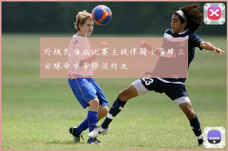 外线失准成比赛主旋律骑士黄蜂三分球命中率惨淡对决