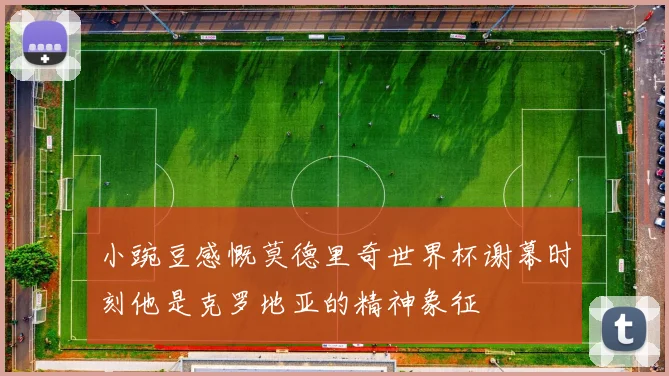 小豌豆感慨莫德里奇世界杯谢幕时刻他是克罗地亚的精神象征