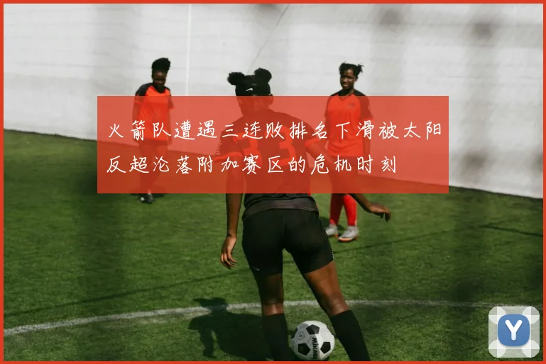 火箭队遭遇三连败排名下滑被太阳反超沦落附加赛区的危机时刻