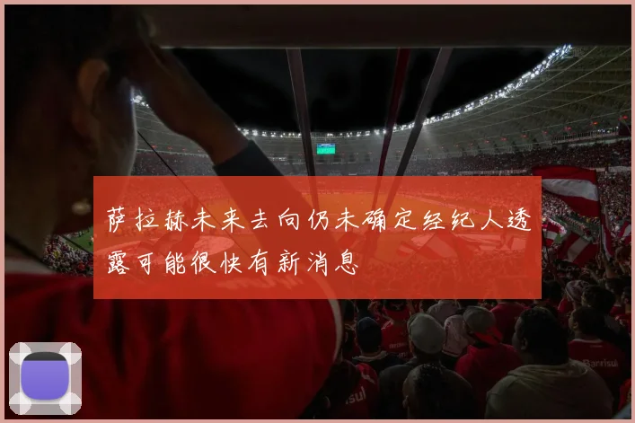 萨拉赫未来去向仍未确定经纪人透露可能很快有新消息