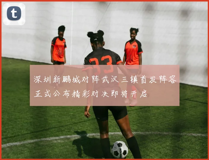 深圳新鹏城对阵武汉三镇首发阵容正式公布精彩对决即将开启